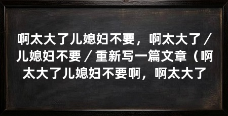 啊太大了儿媳妇不要，啊太大了／儿媳妇不要／重新写一篇文章（啊太大了儿媳妇不要啊，啊太大了
