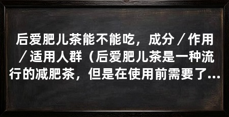 后爱肥儿茶能不能吃，成分／作用／适用人群（后爱肥儿茶是一种流行的减肥茶，但是在使用前需要了解其成分和作用