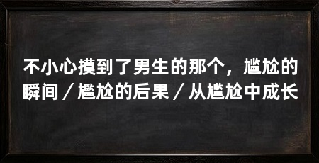 不小心摸到了男生的那个，尴尬的瞬间／尷尬的后果／从尴尬中成长