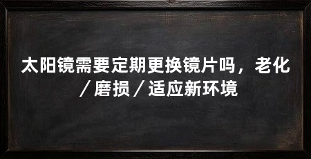 太阳镜需要定期更换镜片吗,老化/磨损/适应新环境
