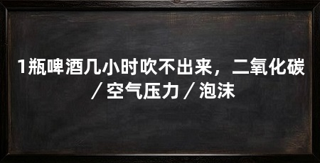 1瓶啤酒几小时吹不出来,二氧化碳/空气压力/泡沫