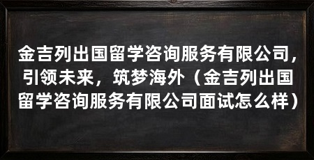 金吉列出国留学咨询服务有限公司，引领未来，筑梦海外（金吉列出国留学咨询服务有限公司面试怎么样）