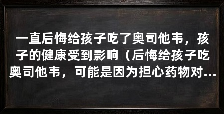 一直后悔给孩子吃了奥司他韦,孩子的健康受到影响(后悔给孩子吃奥司他韦,可能是因为担心药物对孩子的健康造成负面影响
