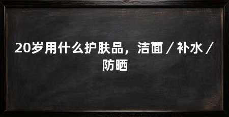 20岁用什么护肤品,洁面/补水/防晒