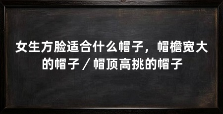 女生方脸适合什么帽子,帽檐宽大的帽子/帽顶高挑的帽子