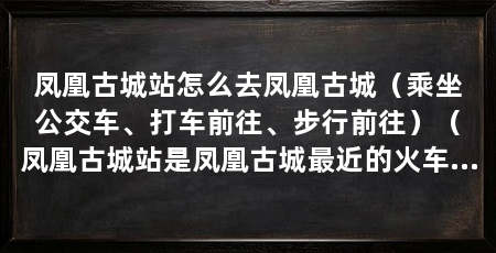 凤凰古城站怎么去凤凰古城（乘坐公交车、打车前往、步行前往）（凤凰古城站是凤凰古城最近的火车站，乘坐公交车、打车或步行都可以前往凤凰古城