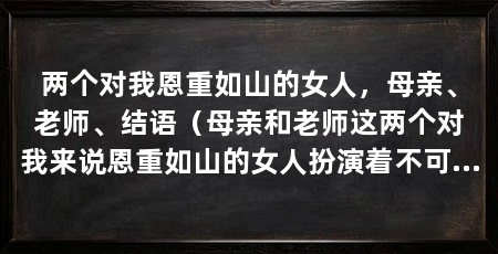 两个对我恩重如山的女人，母亲、老师、结语（母亲和老师这两个对我来说恩重如山的女人扮演着不可替代的角色