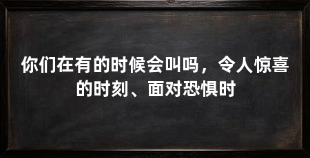 你们在有的时候会叫吗，令人惊喜的时刻、面对恐惧时