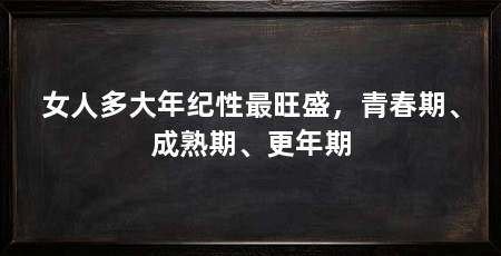 女人多大年纪性最旺盛,青春期、成熟期、更年期