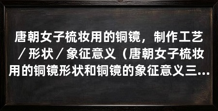 唐朝女子梳妆用的铜镜，制作工艺／形状／象征意义（唐朝女子梳妆用的铜镜形状和铜镜的象征意义三个方面来阐述