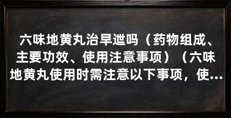 六味地黄丸治早迣吗(药物组成、主要功效、使用注意事项)(六味地黄丸使用时需注意以下事项,使用时需注意事项