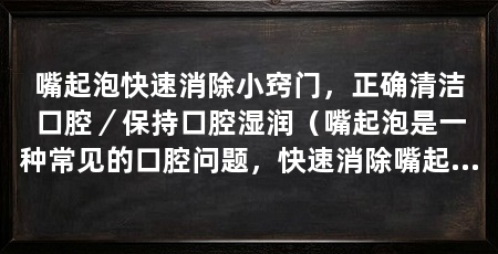 嘴起泡快速消除小窍门，正确清洁口腔／保持口腔湿润（嘴起泡是一种常见的口腔问题，快速消除嘴起泡的小窍门