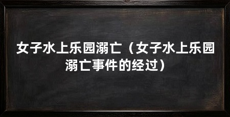 女子水上乐园溺亡(女子水上乐园溺亡事件的经过)