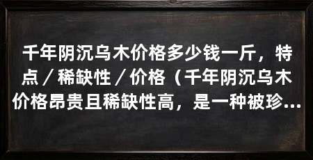千年阴沉乌木价格多少钱一斤，特点／稀缺性／价格（千年阴沉乌木价格昂贵且稀缺性高，是一种被珍视和追捧的材料