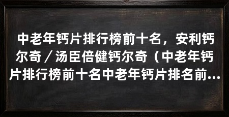 中老年钙片排行榜前十名，安利钙尔奇／汤臣倍健钙尔奇（中老年钙片排行榜前十名中老年钙片排名前十名