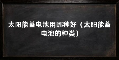 太阳能蓄电池用哪种好(太阳能蓄电池的种类)