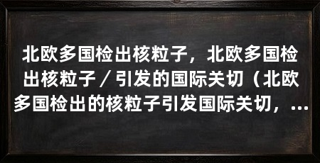 北欧多国检出核粒子，北欧多国检出核粒子／引发的国际关切（北欧多国检出的核粒子引发国际关切，问题的关键在于这些核粒子的来源和可能的影响