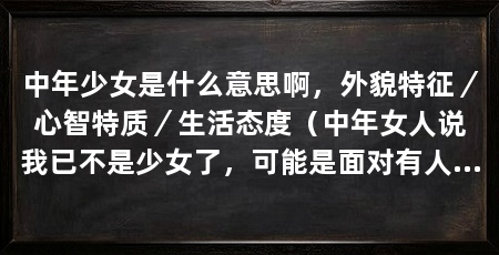 中年少女是什么意思啊,外貌特征/心智特质/生活态度(中年女人说我已不是少女了,可能是面对有人求爱,而且让她求爱