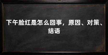 下午脸红是怎么回事,原因、对策、结语