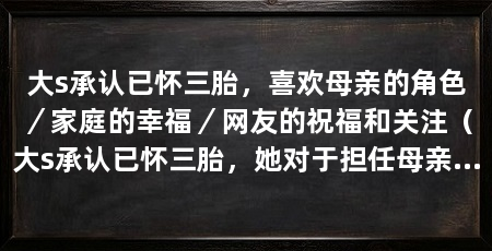 大s承认已怀三胎,喜欢母亲的角色/家庭的幸福/网友的祝福和关注(大s承认已怀三胎,她对于担任母亲的角色感到愉悦与满足