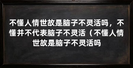 不懂人情世故是脑子不灵活吗，不懂并不代表脑子不灵活（不懂人情世故是脑子不灵活吗