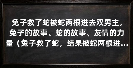 兔子救了蛇被蛇两根进去双男主,兔子的故事、蛇的故事、友情的力量(兔子救了蛇,结果被蛇两根进去,兔子的故事展示了勇敢和无私的品质