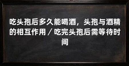 吃头孢后多久能喝酒，头孢与酒精的相互作用／吃完头孢后需等待时间