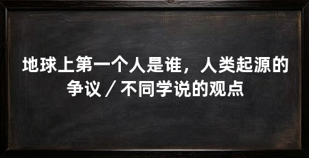地球上第一个人是谁,人类起源的争议/不同学说的观点