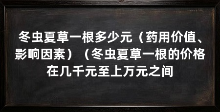 冬虫夏草一根多少元(药用价值、影响因素)(冬虫夏草一根的价格在几千元至上万元之间