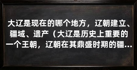 大辽是现在的哪个地方,辽朝建立、疆域、遗产(大辽是历史上重要的一个王朝,辽朝在其鼎盛时期的疆域辽阔