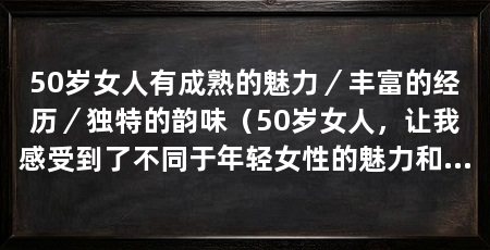 50岁女人有成熟的魅力/丰富的经历/独特的韵味(50岁女人,让我感受到了不同于年轻女性的魅力和韵味