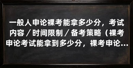 一般人申论裸考能拿多少分，考试内容／时间限制／备考策略（裸考申论考试能拿到多少分，裸考申论考试能拿到多少分呢