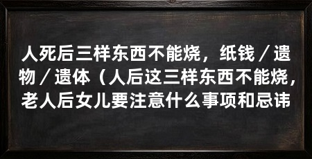 人死后三样东西不能烧,纸钱/遗物/遗体(人后这三样东西不能烧,老人后女儿要注意什么事项和忌讳