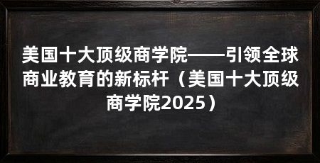 美国十大顶级商学院——引领全球商业教育的新标杆(美国十大顶级商学院2025)