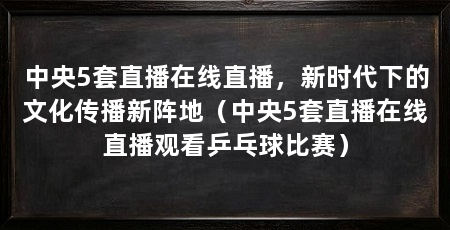 中央5套直播在线直播,新时代下的文化传播新阵地(中央5套直播在线直播观看乒乓球比赛)