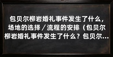 包贝尔柳岩婚礼事件发生了什么,场地的选择/流程的安排(包贝尔柳岩婚礼事件发生了什么?包贝尔为什么资源这么好