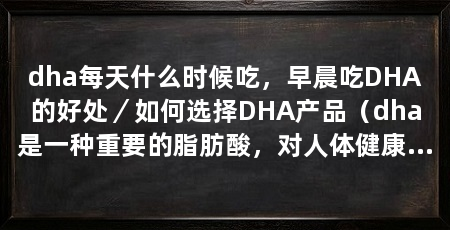 dha每天什么时候吃，早晨吃DHA的好处／如何选择DHA产品（dha是一种重要的脂肪酸，对人体健康有着重要的作用