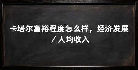 卡塔尔富裕程度怎么样，经济发展／人均收入
