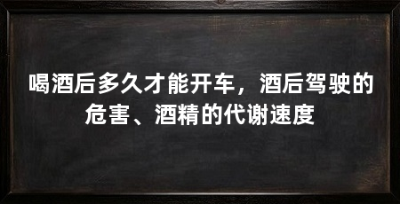 喝酒后多久才能开车,酒后驾驶的危害、酒精的代谢速度