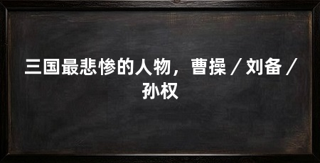 三国最悲惨的人物，曹操／刘备／孙权