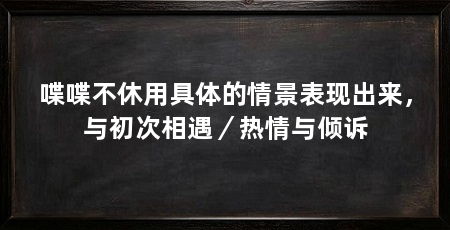 喋喋不休用具体的情景表现出来，与初次相遇／热情与倾诉