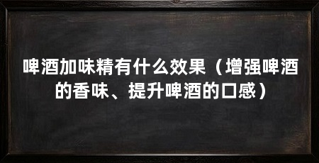 啤酒加味精有什么效果(增强啤酒的香味、提升啤酒的口感)