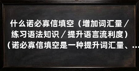 什么诺必寡信填空(增加词汇量/练习语法知识/提升语言流利度)(诺必寡信填空是一种提升词汇量、练习语法知识以及提高语言流利度的有效方法