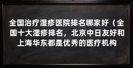 全国治疗湿疹医院排名哪家好(全国十大湿疹排名,北京中日友好和上海华东都是优秀的医疗机构