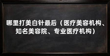 哪里打美白针最后(医疗美容机构、知名美容院、专业医疗机构)