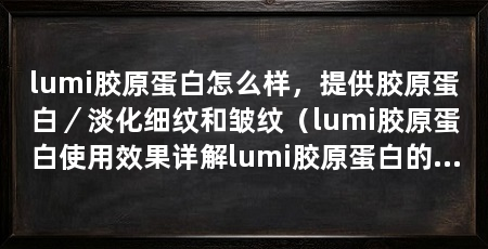 lumi胶原蛋白怎么样，提供胶原蛋白／淡化细纹和皱纹（lumi胶原蛋白使用效果详解lumi胶原蛋白的使用效果