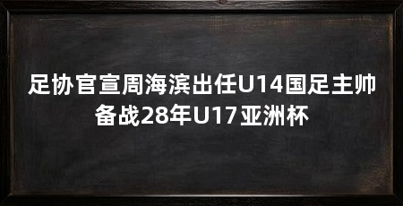 足协官宣周海滨出任U14国足主帅备战28年U17亚洲杯