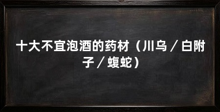 十大不宜泡酒的药材（川乌／白附子／蝮蛇）