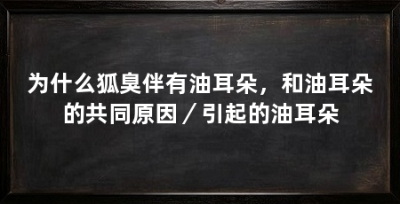 为什么狐臭伴有油耳朵,和油耳朵的共同原因/引起的油耳朵