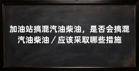加油站搞混汽油柴油,是否会搞混汽油柴油/应该采取哪些措施